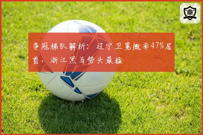 争冠梯队解析:辽宁卫冕概率47%居首,浙江黑马势头最猛