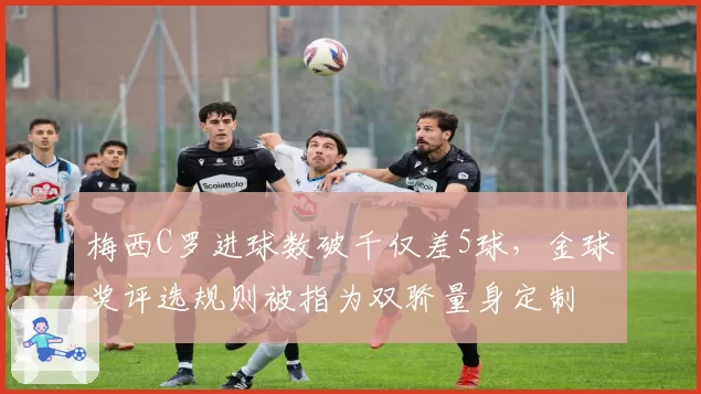 梅西C罗进球数破千仅差5球，金球奖评选规则被指为双骄量身定制