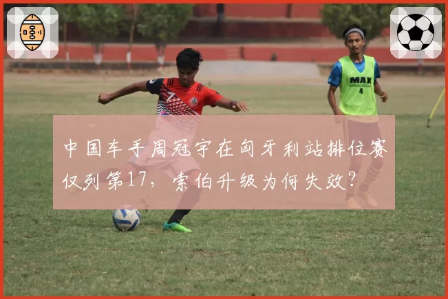 中国车手周冠宇在匈牙利站排位赛仅列第17，索伯升级为何失效？