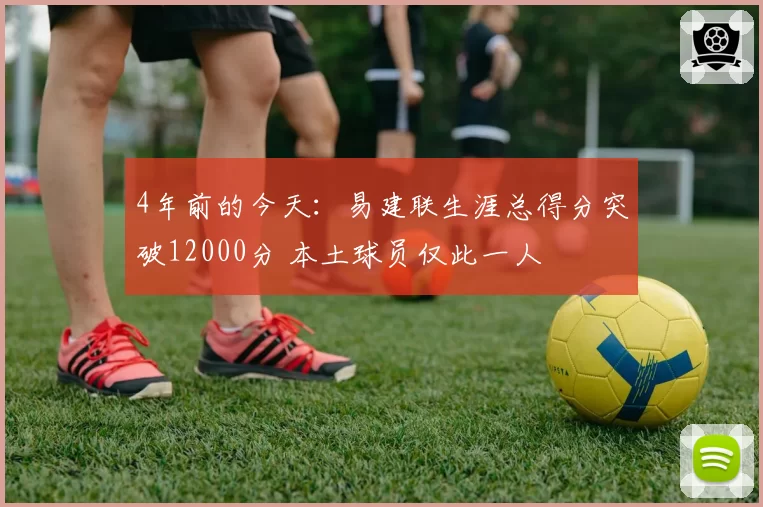 4年前的今天：易建联生涯总得分突破12000分 本土球员仅此一人