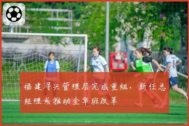 福建浔兴管理层完成重组,新任总经理或推动全华班改革