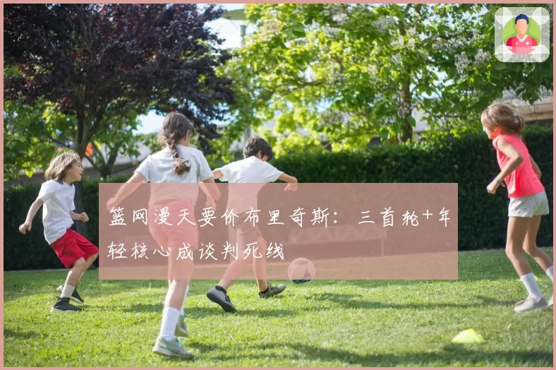 篮网漫天要价布里奇斯：三首轮+年轻核心成谈判死线
