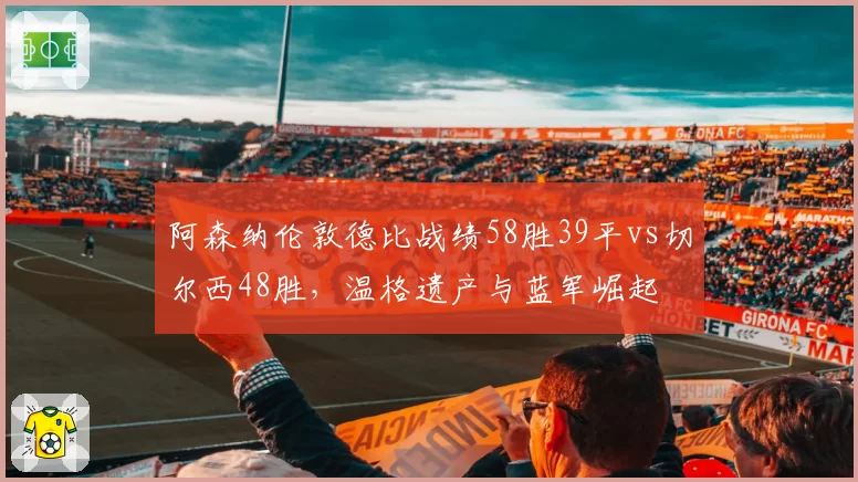阿森纳伦敦德比战绩58胜39平vs切尔西48胜,温格遗产与蓝军崛起