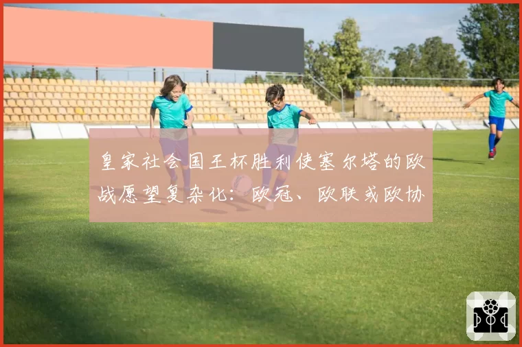 皇家社会国王杯胜利使塞尔塔的欧战愿望复杂化：欧冠、欧联或欧协联的形势分析