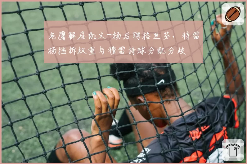 老鹰解雇凯文-杨后聘格里芬，特雷杨挡拆权重与穆雷持球分配分歧