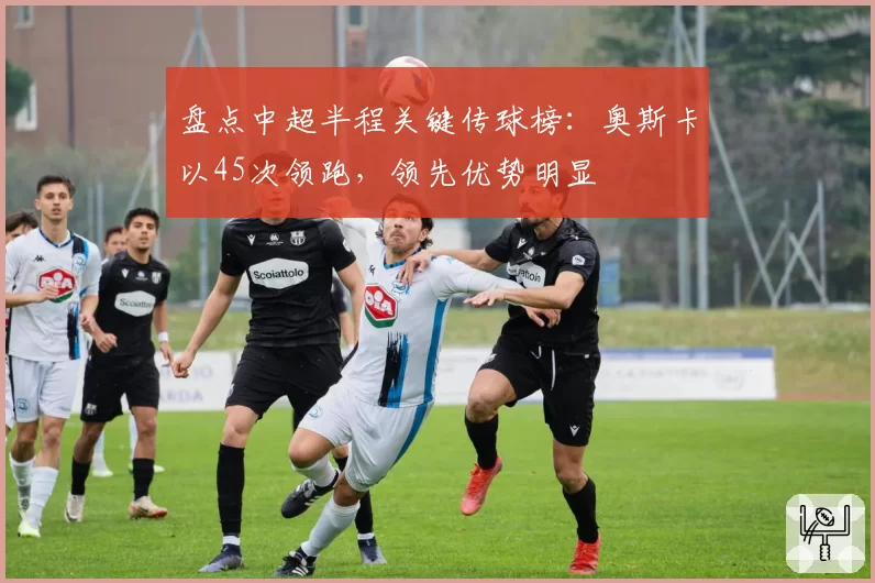 盘点中超半程关键传球榜：奥斯卡以45次领跑，领先优势明显