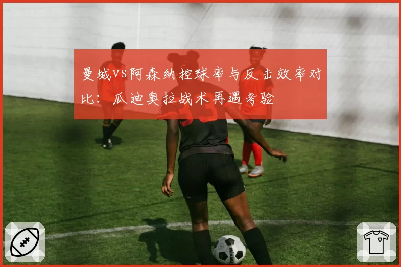 曼城vs阿森纳控球率与反击效率对比：瓜迪奥拉战术再遇考验