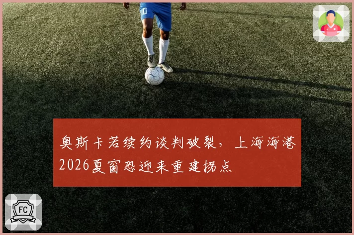 奥斯卡若续约谈判破裂，上海海港2026夏窗恐迎来重建拐点