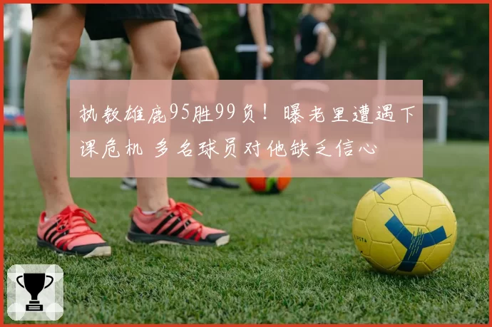 执教雄鹿95胜99负！曝老里遭遇下课危机 多名球员对他缺乏信心