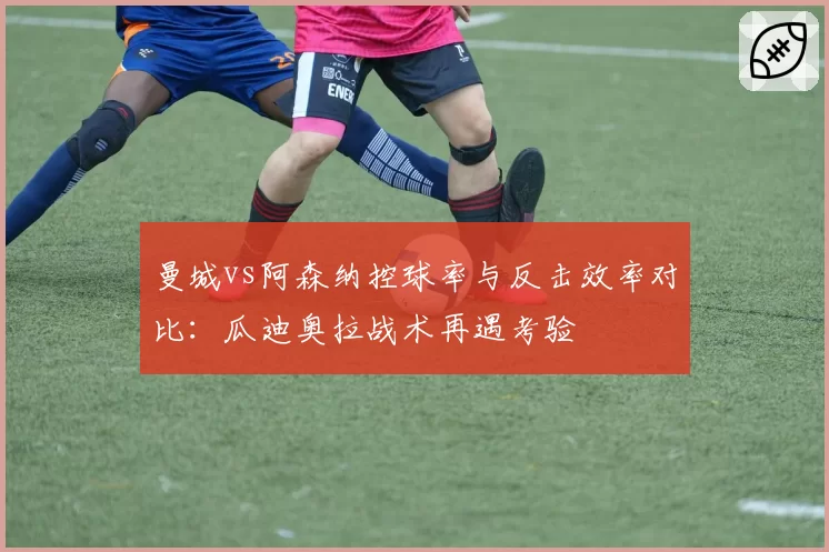 曼城vs阿森纳控球率与反击效率对比：瓜迪奥拉战术再遇考验