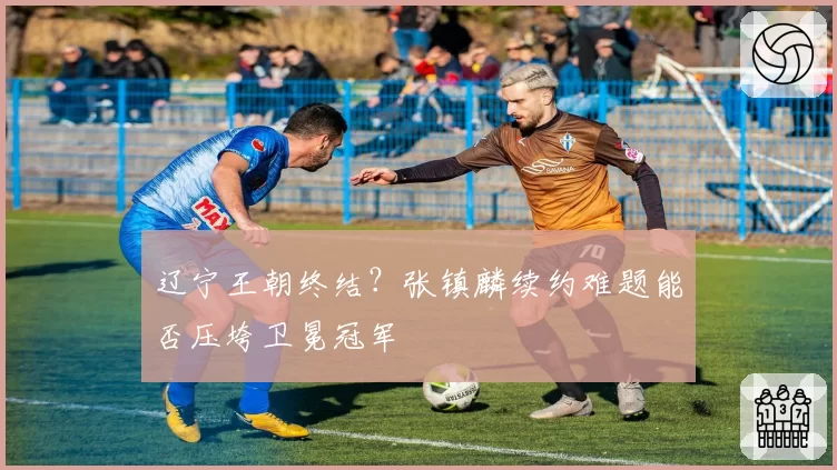 辽宁王朝终结？张镇麟续约难题能否压垮卫冕冠军