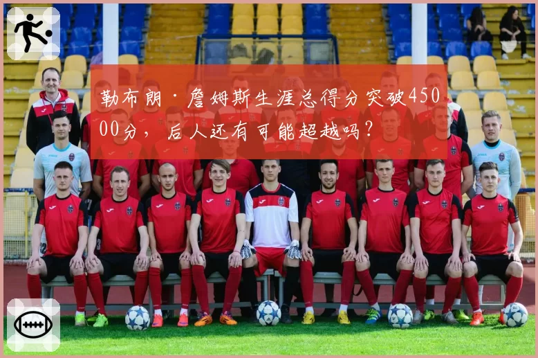 勒布朗·詹姆斯生涯总得分突破45000分，后人还有可能超越吗？