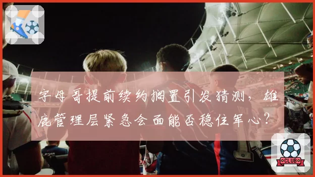 字母哥提前续约搁置引发猜测，雄鹿管理层紧急会面能否稳住军心？