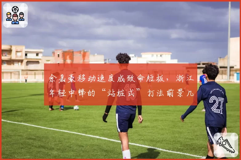 余嘉豪移动速度成致命短板，浙江年轻中锋的“站桩式”打法前景几何？