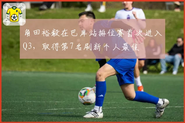 角田裕毅在巴库站排位赛首次进入Q3，取得第7名刷新个人最佳