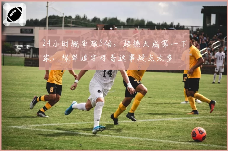 24小时概率涨5倍，超热火成第一下家，绿军追字母哥这事疑点太多