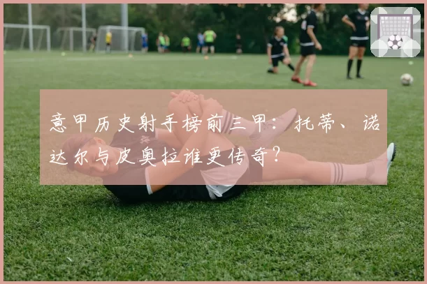 意甲历史射手榜前三甲：托蒂、诺达尔与皮奥拉谁更传奇？