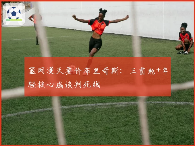 篮网漫天要价布里奇斯：三首轮+年轻核心成谈判死线