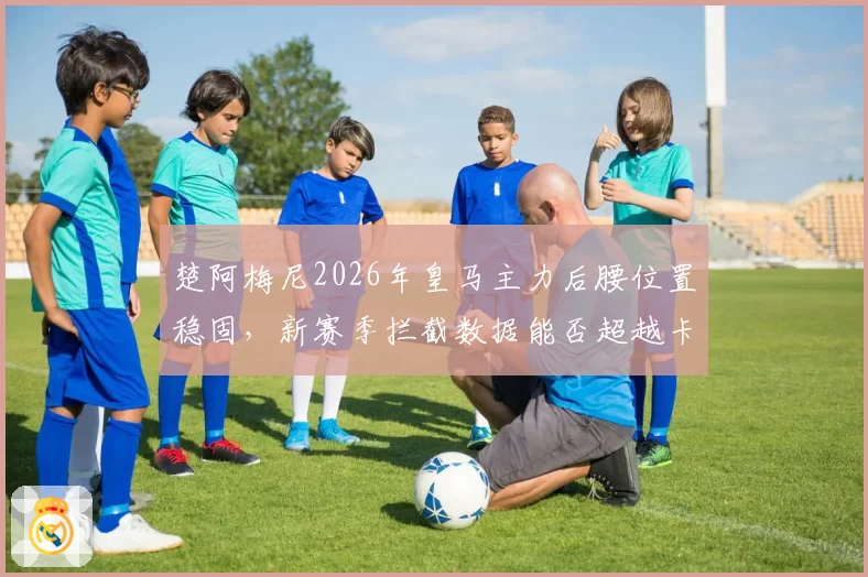 楚阿梅尼2026年皇马主力后腰位置稳固，新赛季拦截数据能否超越卡塞米罗？