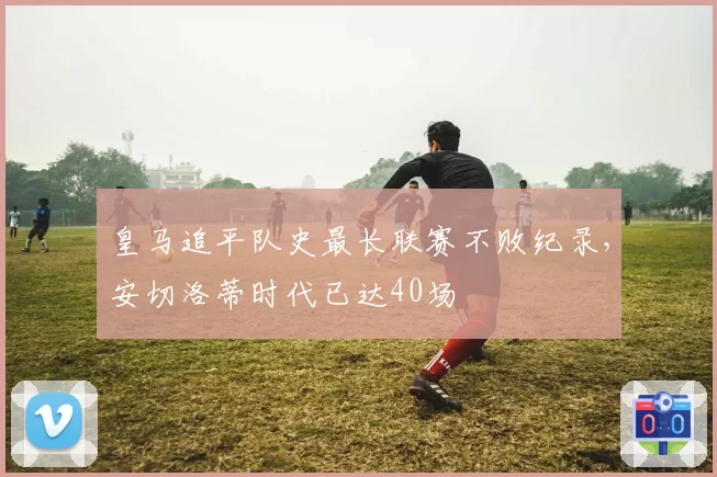 皇马追平队史最长联赛不败纪录，安切洛蒂时代已达40场