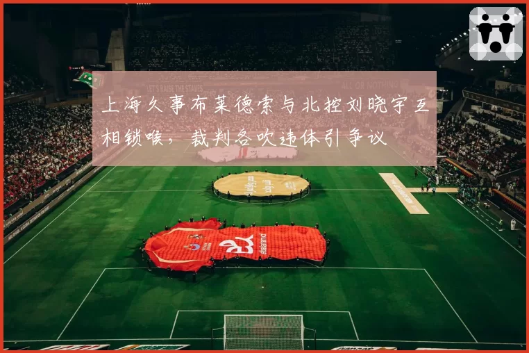 上海久事布莱德索与北控刘晓宇互相锁喉，裁判各吹违体引争议
