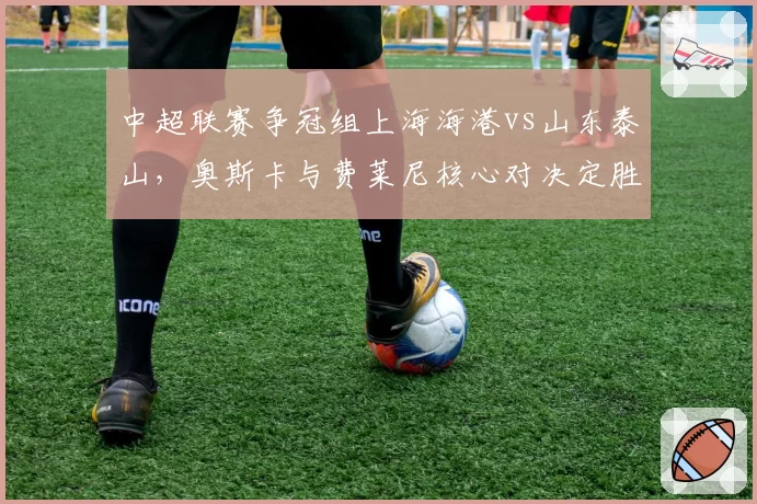 中超联赛争冠组上海海港vs山东泰山,奥斯卡与费莱尼核心对决定胜负?