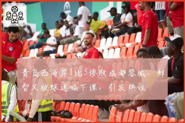 青岛西海岸1比5惨败成都蓉城，郑智又被球迷喊下课，引发热议