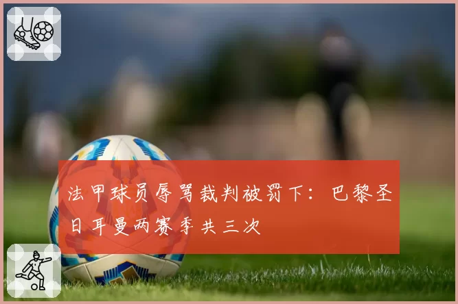 法甲球员辱骂裁判被罚下：巴黎圣日耳曼两赛季共三次