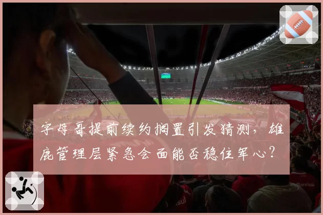 字母哥提前续约搁置引发猜测,雄鹿管理层紧急会面能否稳住军心?