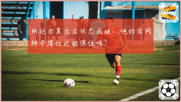 纳达尔复出后状态成谜，他的法网种子席位还能保住吗？
