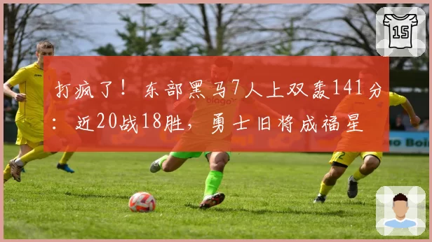 打疯了！东部黑马7人上双轰141分：近20战18胜，勇士旧将成福星