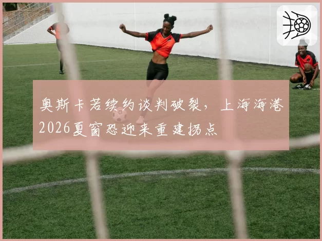 奥斯卡若续约谈判破裂，上海海港2026夏窗恐迎来重建拐点