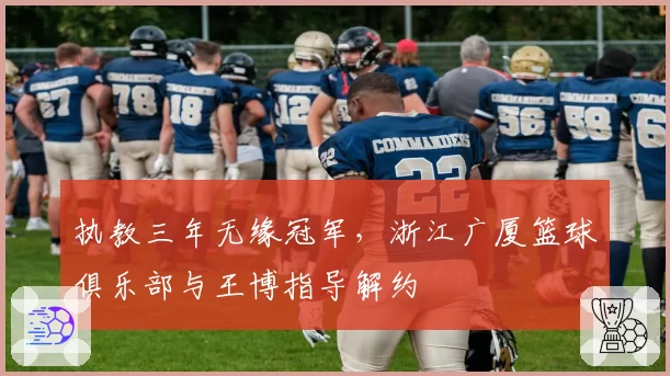 执教三年无缘冠军，浙江广厦篮球俱乐部与王博指导解约