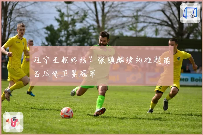 辽宁王朝终结？张镇麟续约难题能否压垮卫冕冠军