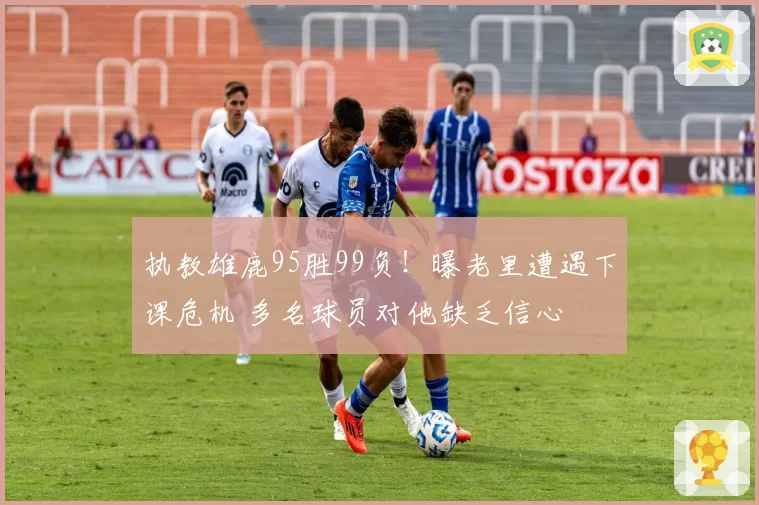 执教雄鹿95胜99负！曝老里遭遇下课危机 多名球员对他缺乏信心