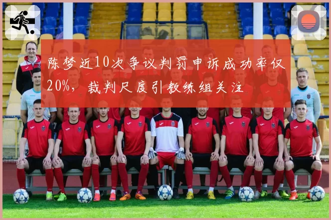 陈梦近10次争议判罚申诉成功率仅20%，裁判尺度引教练组关注