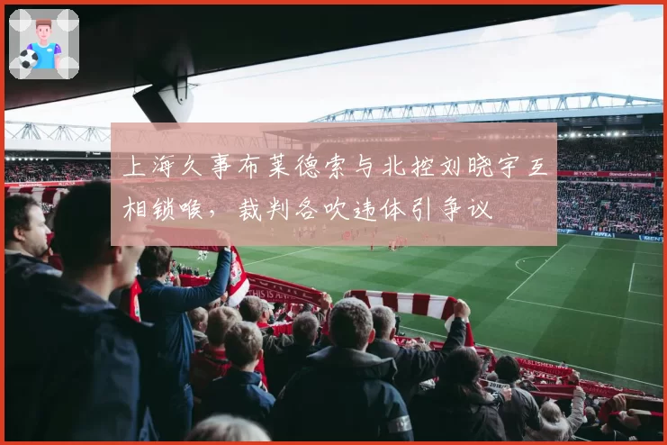 上海久事布莱德索与北控刘晓宇互相锁喉，裁判各吹违体引争议