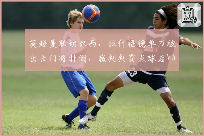 英超曼联切尔西,拉什福德单刀被出击门将扑倒,裁判判罚点球后VAR介入维持原判