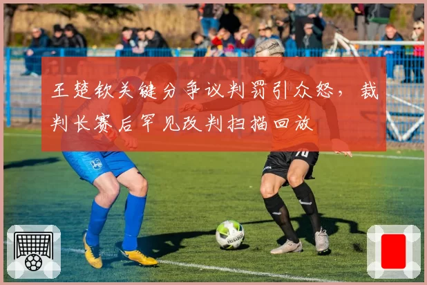 王楚钦关键分争议判罚引众怒，裁判长赛后罕见改判扫描回放
