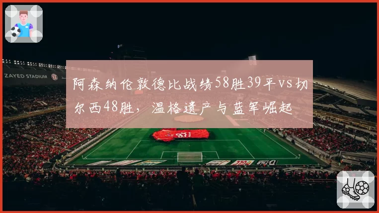 阿森纳伦敦德比战绩58胜39平vs切尔西48胜,温格遗产与蓝军崛起