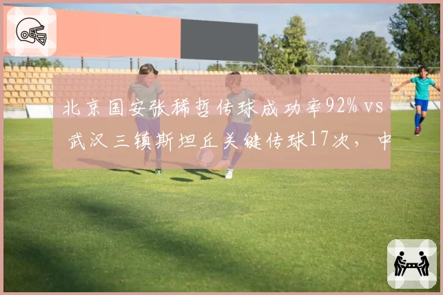 北京国安张稀哲传球成功率92% vs 武汉三镇斯坦丘关键传球17次，中场大脑数据比拼