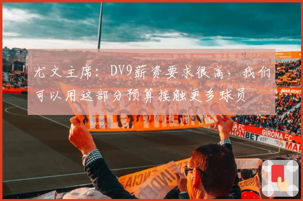 尤文主席：DV9薪资要求很高，我们可以用这部分预算接触更多球员