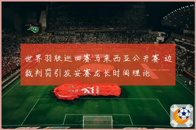 世界羽联巡回赛马来西亚公开赛 边裁判罚引发安赛龙长时间理论