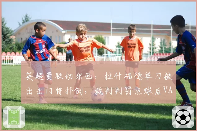 英超曼联切尔西,拉什福德单刀被出击门将扑倒,裁判判罚点球后VAR介入维持原判