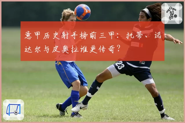 意甲历史射手榜前三甲：托蒂、诺达尔与皮奥拉谁更传奇？