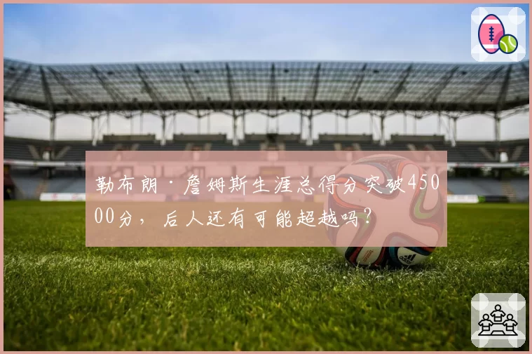 勒布朗·詹姆斯生涯总得分突破45000分，后人还有可能超越吗？