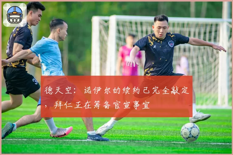 德天空：诺伊尔的续约已完全敲定，拜仁正在筹备官宣事宜