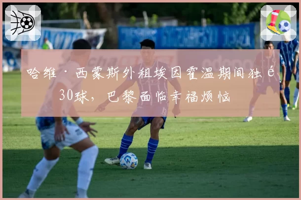 哈维·西蒙斯外租埃因霍温期间独造30球，巴黎面临幸福烦恼