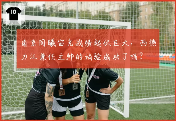 南京同曦宙光战绩起伏巨大，西热力江兼任主帅的试验成功了吗？
