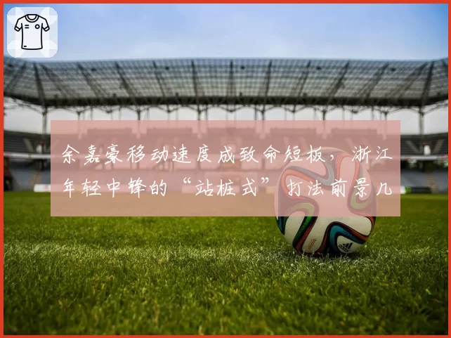 余嘉豪移动速度成致命短板，浙江年轻中锋的“站桩式”打法前景几何？